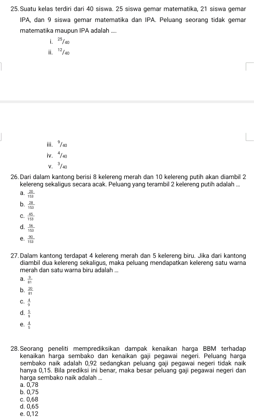 Suatu kelas terdiri dari 40 siswa. 25 siswa gemar matematika, 21 siswa gemar
IPA, dan 9 siswa gemar matematika dan IPA. Peluang seorang tidak gemar
matematika maupun IPA adalah ....
i. 25/40
ii. ¹²/40
iii. 9/40
iv. ⁴/40
V. ³/40
26. Dari dalam kantong berisi 8 kelereng merah dan 10 kelereng putih akan diambil 2
kelereng sekaligus secara acak. Peluang yang terambil 2 kelereng putih adalah ...
a.  20/153 
b.  28/153 
C.  45/153 
d.  56/153 
e.  90/153 
27. Dalam kantong terdapat 4 kelereng merah dan 5 kelereng biru. Jika dari kantong
diambil dua kelereng sekaligus, maka peluang mendapatkan kelereng satu warna
merah dan satu warna biru adalah ...
a.  9/81 
b.  20/81 
C.  4/9 
d.  5/9 
e.  4/5 
28. Seorang peneliti memprediksikan dampak kenaikan harqa BBM terhadap
kenaikan harga sembako dan kenaikan gaji pegawai negeri. Peluang harga
sembako naik adalah 0,92 sedangkan peluang gaji pegawai negeri tidak naik
hanya 0,15. Bila prediksi ini benar, maka besar peluang gaji pegawai negeri dan
harga sembako naik adalah ...
a. 0,78
b. 0,75
c. 0,68
d. 0, 65
e. 0, 12