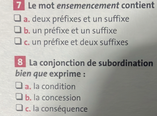 Le mot ensemencement contient
a. deux préfixes et un suffixe
b. un préfixe et un suffixe
c. un préfixe et deux suffixes
8 La conjonction de subordination
bien que exprime :
a. la condition
b. la concession
c. la conséquence