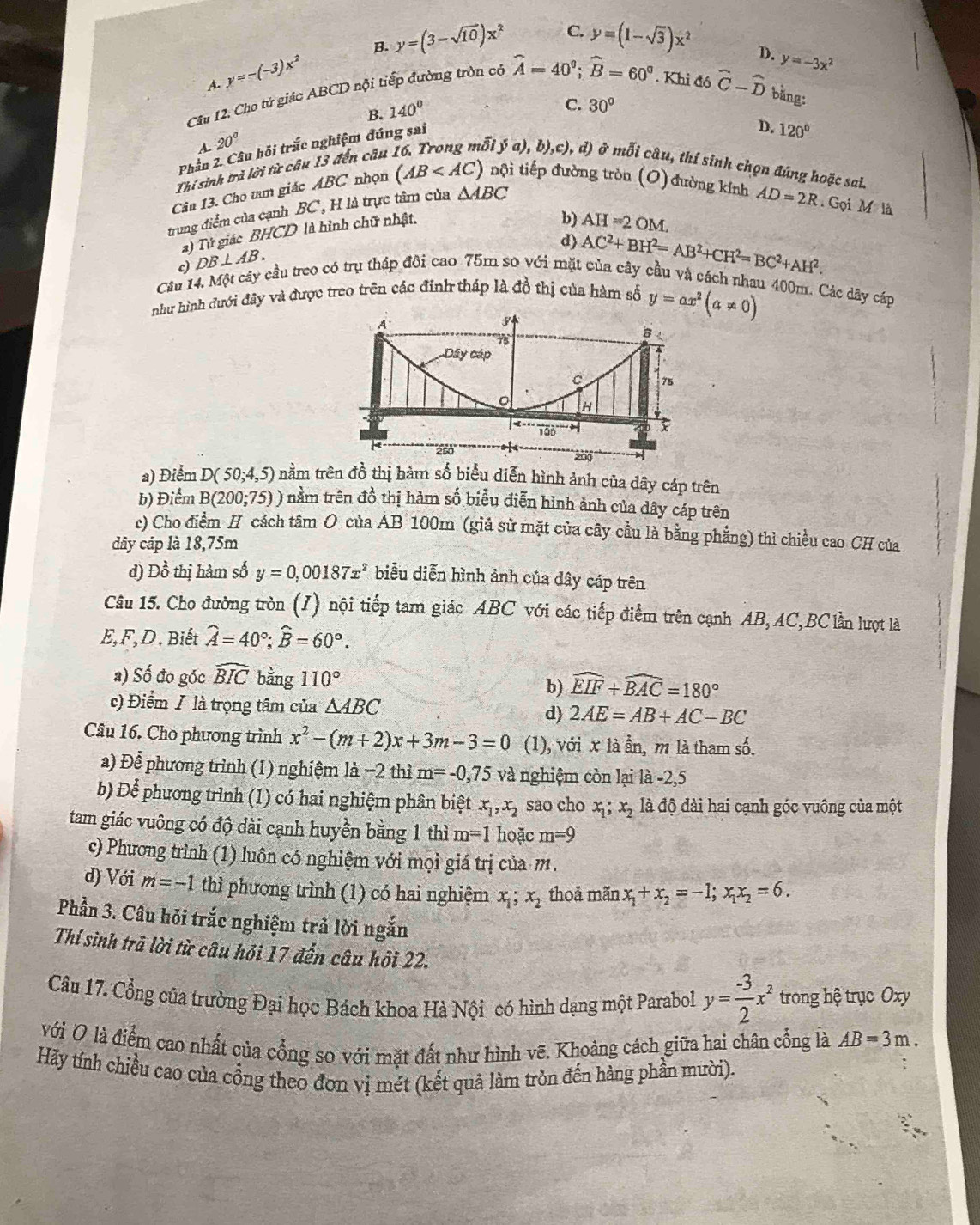 A. y=-(-3)x^2 B. y=(3-sqrt(10))x^2
C. y=(1-sqrt(3))x^2 D.
Cầu 12. Cho tử giác ABCD nội tiếp đường tròn có widehat A=40^0;widehat B=60^0. Khi đó hat C-hat D bằng:
B. 140°
C. 30°
Phần 2. Câu hỏi trắc nghiệm đúng sai y=-3x^2
D. 120°
A. 20°
a ya),b),c),d) ở moverline di
Thí sinh trà lời từ câu 13 đến câu  câu, thí sinh chọn đúng hoặc sai.
Câu 13. Cho tam giác ABC nhọn (AB nội tiếp đường tròn (O) đường kính AD=2R. Gọi
M:1dot a
trung điểm của cạnh BC, H là trực tâm của △ ABC
a) Tứ giác BHCD là hình chữ nhật,
b) AH=2OM.
d) AC^2+BH^2=AB^2+CH^2=BC^2+AH^2.
Câu 14. Một cây cầu treo có trụ tháp đôi cao 75m so với mặt của cây cầu và cách nhau 400m. Các dây cáp c) DB⊥ AB.
như hình đưới đây và được treo trên các đính tháp là đồ thị của hàm số y=ax^2(a!= 0)
a) Điểm D(50;4,5) nằm trên đồ thị hàm số biểu diễn hình ảnh của dây cáp trên
b) Điểm B(200;75)) nằm trên đồ thị hàm số biểu điễn hình ảnh của dây cáp trên
c) Cho điểm H cách tâm O của AB 100m (giả sử mặt của cây cầu là bằng phẳng) thì chiều cao CH của
dây cáp là 18,75m
d) Đồ thị hàm số y=0,00187x^2 biểu diễn hình ảnh của dây cáp trên
Câu 15. Cho đường tròn (J) nội tiếp tam giác ABC với các tiếp điểm trên cạnh AB, AC,BC lần lượt là
E,F,D. Biết hat A=40°;widehat B=60°.
a) Số đo góc widehat BIC bằng 110° widehat EIF+widehat BAC=180°
b)
c) Điểm / là trọng tâm của △ ABC d) 2AE=AB+AC-BC
Câu 16. Cho phương trình x^2-(m+2)x+3m-3=0 (1), với x là ẫn, m là tham số.
a) Để phương trình (1) nghiệm là −2 thì m=-0,75 và nghiệm còn lại là -2,5
b) Để phương trình (1) có hai nghiệm phân biệt x_1,x_2 sao cho x_1;x_2 là độ dài hai cạnh góc vuông của một
tam giác vuông có độ dài cạnh huyền bằng 1 thì m=1 hoặc m=9
c) Phương trình (1) luôn có nghiệm với mọi giá trị của m.
d) Với m=-1 thì phương trình (1) có hai nghiệm x_1;x_2 thoả mãn x_1+x_2=-1;x_1x_2=6.
Phần 3. Câu hỏi trắc nghiệm trả lời ngắn
Thí sinh trã lời từ câu hỏi 17 đến câu hỏi 22.
Câu 17. Cổng của trưởng Đại học Bách khoa Hà Nội có hình dạng một Parabol y= (-3)/2 x^2 trong hệ trục Oxy
Với O là điểm cao nhất của cổng so với mặt đất như hình vẽ. Khoảng cách giữa hai chân cổng là AB=3m.
Hãy tính chiều cao của cổng theo đơn vị mét (kết quả làm tròn đến hàng phần mười).