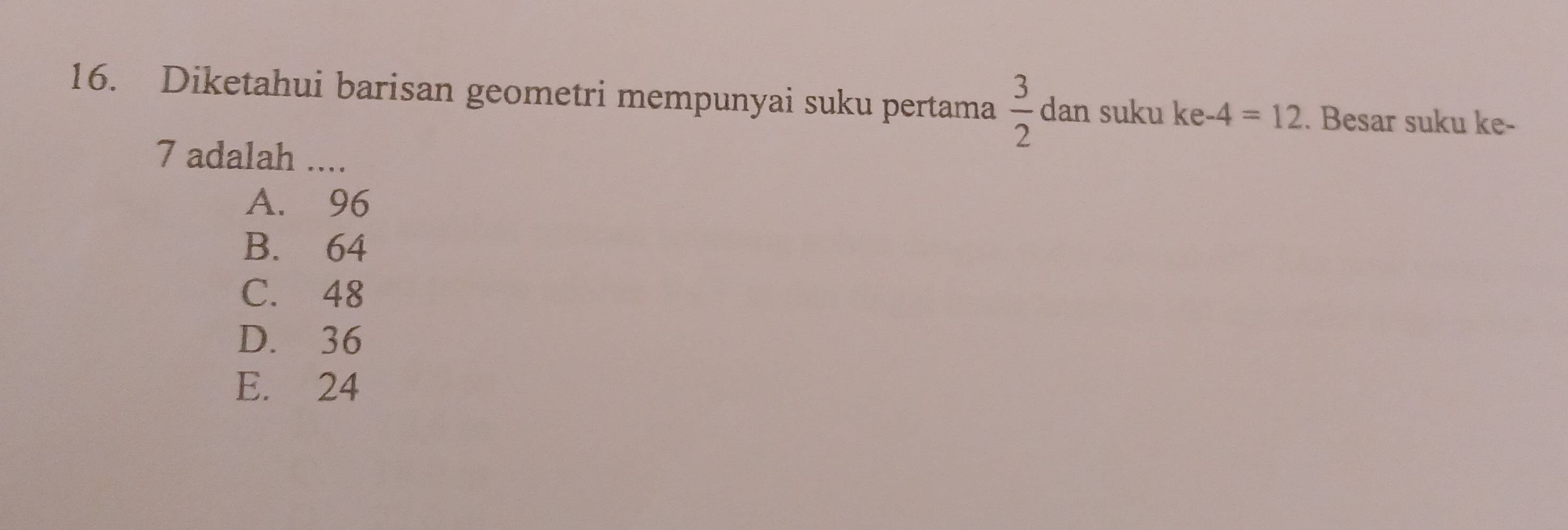 Diketahui barisan geometri mempunyai suku pertama  3/2  dan suku ke -4=12. Besar suku ke -
7 adalah ....
A. 96
B. 64
C. 48
D. 36
E. 24