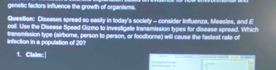 genetic factors influence the growth of organisms. 
Question: Diseases spread so easily in today's society - consider Influenza, Measles, and E 
coli. Use the Disease Spead Gizmo to investigate transmission types for disease spread. Which 
transmission type (airbome, person to person, or foodborne) will cause the fastest rate of 
infection in a population of 20? 
1. Claim: 
-