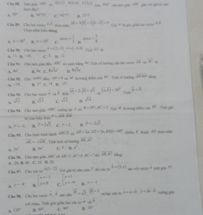 Tam giác ABC có A(k2)B(0,4)C(3,1) Góc BAC của tam giáo ABC gẫn với giá trị nào
dưới đây?
A. 90° B. 36°52° C. 143°7 D. 53°7
Câu 89. Cho hai vécto a.b théu min. |vector a|=4|vector b|=3|vector a-vector b|=4 :  Gọi ơ là góc giữa hai vécter
Chọn phát biểu đủng.
A. alpha =60° B. alpha =30° C. cos alpha = 1/3 . D. cos alpha = 3/8 
Câu 90. Cho hai vecto widehat u=(2,-1)widehat v=(-3;4). Tích overline uoverline y
A. 11. B.-10. C. 5. D. −2.
Cầu 91. Cho tam giác đều ABC có cạnh bằng 4ª .Tích vô hướng của hai vecur overline AB yù overline AC
A. 8a^2. B.8a C. 8sqrt(3)a^2 D. 8sqrt(3)a
Câu 92. Cho △ ABC đèu; AB=6 xà M. là trung điểm của BC , Tích vô hướng overline ABoverline MA bằng
A. −18. B. 27. C. 18,D,-27
Câu 93. Cho hai vecto vector a_x1vector b. Biết |vector a|=2,|vector b|=sqrt(3) xà (vector a,vector b)=30^0 _Tlob|vector a+vector b|
A. sqrt(11). B. sqrt(13). C. sqrt(12) D. sqrt(14)
Cầu 94. Cho tam giác ABC vuỡng tại A có B=30°,AC=2. Gọi M là trung điểm của BC , Tinh giá
trị của biểu thức P=overline AM.overline BM
A. P=-2. B. P=2sqrt(3) C. P=2. D. P=-2sqrt(3)
Câm 95. Cho hình bình hình ABCD có AB=2a,AD=3a,BAD=60° Điểm K tuộc AD tuìa mắn
overline AK=-2overline DK. Tính tích vô hướng overline BKoverline AC
A. 3a^2. B.6a^2. C. 0.D.a^2.
Câu 96. Cho tam giác ABC có AB=5,AC=8,BC=7 thì overline ABoverline AC bàng
A. -20. B. 40. C. 10. D. 20.
Câu 97. Cho véc tơ vector a(k-2) Với giả trị nào của 7 thì véc tơ vector b=(3,y) to vés vécto s_m Đác 45
A y=-9 B. beginarrayl y=-1 y=9endarray. C. beginarrayl y=1 y=-9endarray. D. y=-1.
Cầm 98. Cho hai vecto vector a,vector b mo cho |vector a|=sqrt(2),|vector b|=2 và hai véc tơ overline x=overline a+overline b,overline y=2overline a-overline b yuāng góc
với nham. Tính gốc giữn hai véc tơ overline a,overline b,
A. 120°. B. 60° C. 90° D. 30°,