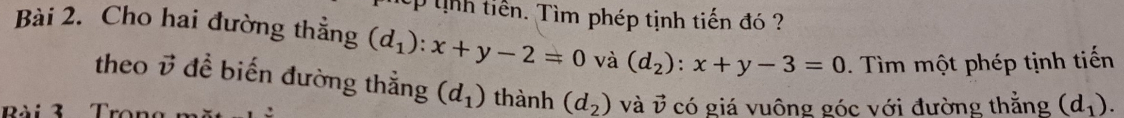 th tiền. Tìm phép tịnh tiến đó 
Bài 2. Cho hai đường thẳng (d_1):x+y-2=0 và (d_2):x+y-3=0. Tìm một phép tịnh tiến 
theo vector v đề biến đường thắng (d_1) thành (d_2) và vector v
Bài 3 Tror có giá vuông góc với đường thẳng (d_1).