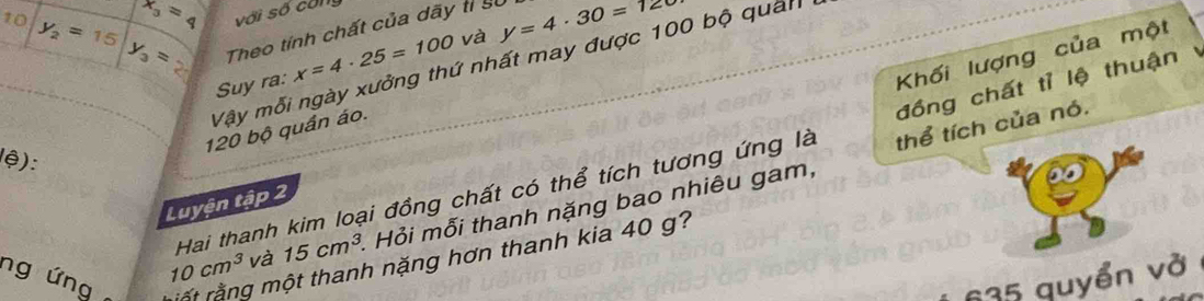 x_3=4 với số công 
10 y_2=15 y_3= Theo tính chất của dãy tỉ sự y=4· 30=12t
Khối lượng của một 
Vậy mỗi ngày xưởng thứ nhất may được 100 bộ quản 
Suy ra: x=4· 25=100 và 
thể tích của nó.
120 bộ quần áo. 
Hai thanh kim loại đồng chất có thể tích tương ứng là đồng chất tỉ lệ thuận 
lệ): 
Luyện tập 1
10cm^3 và 15cm^3. Hỏi mỗi thanh nặng bao nhiêu gam, 
ng ứng rất rằng một thanh nặng hơn thanh kia 40 g?
35 quyển vở