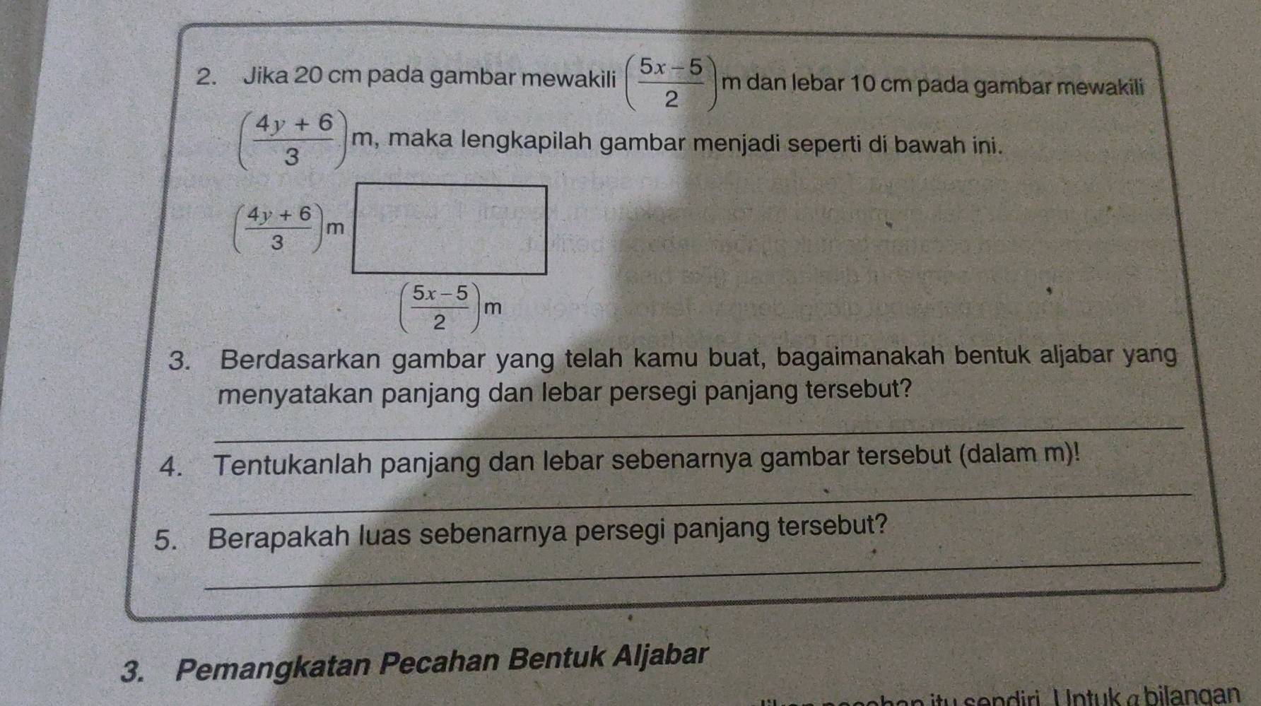 Jika 20 cm pada gambar mewakili ( (5x-5)/2 ) m dan lebar 10 cm pada gambar mewakili
( (4y+6)/3 )m , maka lengkapilah gambar menjadi seperti di bawah ini.
( (4y+6)/3 )m
( (5x-5)/2 )m
3. Berdasarkan gambar yang telah kamu buat, bagaimanakah bentuk aljabar yang 
menyatakan panjang dan lebar persegi panjang tersebut? 
_ 
_ 
4. Tentukanlah panjang dan lebar sebenarnya gambar tersebut (dalam m)! 
_ 
5. Berapakah luas sebenarnya persegi panjang tersebut? 
3. Pemangkatan Pecahan Bentuk Aljabar 
itu sendiri. Untuk a bilangan