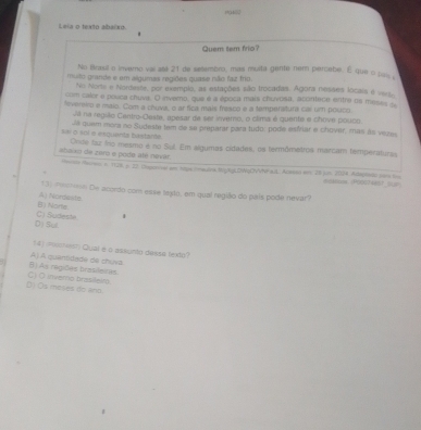 Leia o texto abaíxo
Quem tem frio?
No trasil o inverno vai até 21 de selembro, mas muita gente nem percebe. É que o pas 
muito grande e em algumas regiões quase não faz frio.
Nio Norte e Nordesse, por exemplo, as estações são trocadas. Agora nesses locais é verso
com caler e pooca chuvs. O invemo, que é a época mais chuvosa, acontece entre os meses -
fevereiro e maio. Com a chuva, o ar fica mais freaco e a temperatura cal um pouco.
Já na região Centro-Oeste, apesar de ser inverro, o clima é quente e chove pouco.
Já quem mora no Sudeste tem de se preparar para tudo: pode esiviar e chover, mas às vezes
Sai ó soi e esquenta bastarde Onde faz ino mesmo e no Sul. Em algumas cidades, os termômetros marcam temperaturas
abaixo de zaró e pode até nevár. mnce Meren n. 1.28 p. 23. Uvucnel am tope mraulnk MigXgLOWqOVVP aIL Acase em. 28 jun 2004 Adagradc con t
e5Mar (P00024887 5u7)
*3: ==== De acordo com esse lexto, em qual região do país pode nevar?
B) Norts A Nordashe
D) Sul. C) Sudeste
(4) (PolNest) Qual e o assiunto daess texto)
B) As regilles trasileires A) A quentidade de chuva
D):Os moses do ano. C) O inverno brasileir