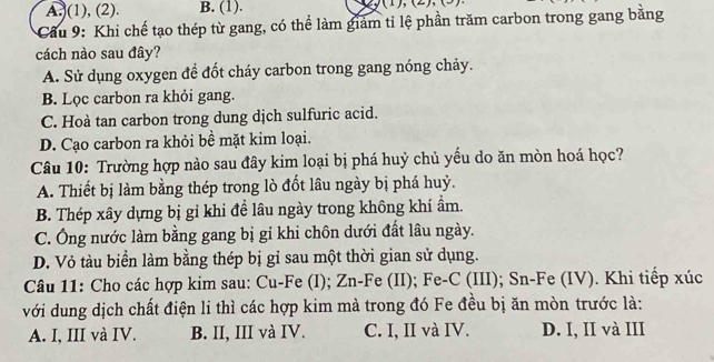 A.(1), (2). B. (1). () 
* Cầu 9: Khi chế tạo thép từ gang, có thể làm giảm tỉ lệ phần trăm carbon trong gang bằng
cách nào sau đây?
A. Sử dụng oxygen để đốt cháy carbon trong gang nóng chảy.
B. Lọc carbon ra khỏi gang.
C. Hoà tan carbon trong dung dịch sulfuric acid.
D. Cạo carbon ra khỏi bề mặt kim loại.
Câu 10: Trường hợp nào sau đây kim loại bị phá huỷ chủ yếu do ăn mòn hoá học?
A. Thiết bị làm bằng thép trong lò đốt lâu ngày bị phá huỷ.
B. Thép xây dựng bị gỉ khi đề lâu ngày trong không khí ẩm.
C. Ông nước làm bằng gang bị gỉ khi chôn dưới đất lâu ngày.
D. Vỏ tàu biển làm bằng thép bị gỉ sau một thời gian sử dụng.
Câu 11: Cho các hợp kim sau: Cu-Fe (I); Zn-Fe (II); Fe-C (III); Sn-Fe (IV). Khi tiếp xúc
với dung dịch chất điện li thì các hợp kim mà trong đó Fe đều bị ăn mòn trước là:
A. I, III và IV. B. II, III và IV. C. I, II và IV. D. I, II và III