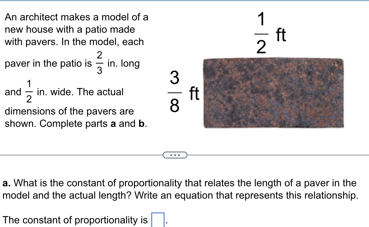 An architect makes a model of a 
new house with a patio made 
with pavers. In the model, each
 1/2 ft
paver in the patio is  2/3  in. long 
and  1/2  in. wide. The actual 
dimensions of the pavers are
 3/8  ft
shown. Complete parts a and b. 
a. What is the constant of proportionality that relates the length of a paver in the 
model and the actual length? Write an equation that represents this relationship. 
The constant of proportionality is □.