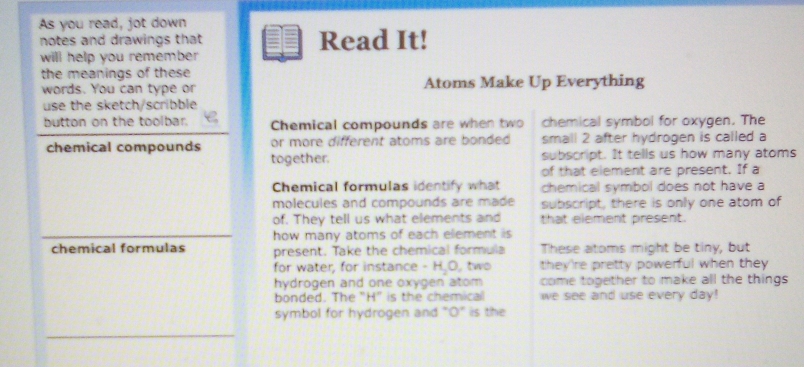 As you read, jot down 
notes and drawings that Read It! 
will help you remember 
the meanings of these 
words. You can type or Atoms Make Up Everything 
use the sketch/scribble 
button on the toolbar. Chemical compounds are when two chemical symbol for oxygen. The 
chemical compounds or more different atoms are bonded small 2 after hydrogen is called a 
together. subscript. It tells us how many atoms 
of that element are present. If a 
Chemical formulas identify what chemical symbol does not have a 
molecules and compounds are made subscript, there is only one atom of 
of. They tell us what elements and that element present. 
how many atoms of each element is 
chemical formulas present. Take the chemical formula These atoms might be tiny, but 
for water, for instance - H.O, two they're pretty powerful when they 
hydrogen and one oxygen atom come together to make all the things 
bonded. The “ H" is the chemical we see and use every day! 
symbol for hydrogen and "O" is the