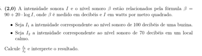 (2,0) A intensidade sonora I e o nível sonoro β estão relacionados pela fórmula beta =
90+20· log I , onde β é medido em decibéis e I em watts por metro quadrado. 
Seja I_1 a intensidade correspondente ao nível sonoro de 100 decibéis de uma buzina. 
Seja I_2 a intensidade correspondente ao nível sonoro de 70 decibéis em um local 
calmo. 
Calcule frac I_1I_2 e interprete o resultado.