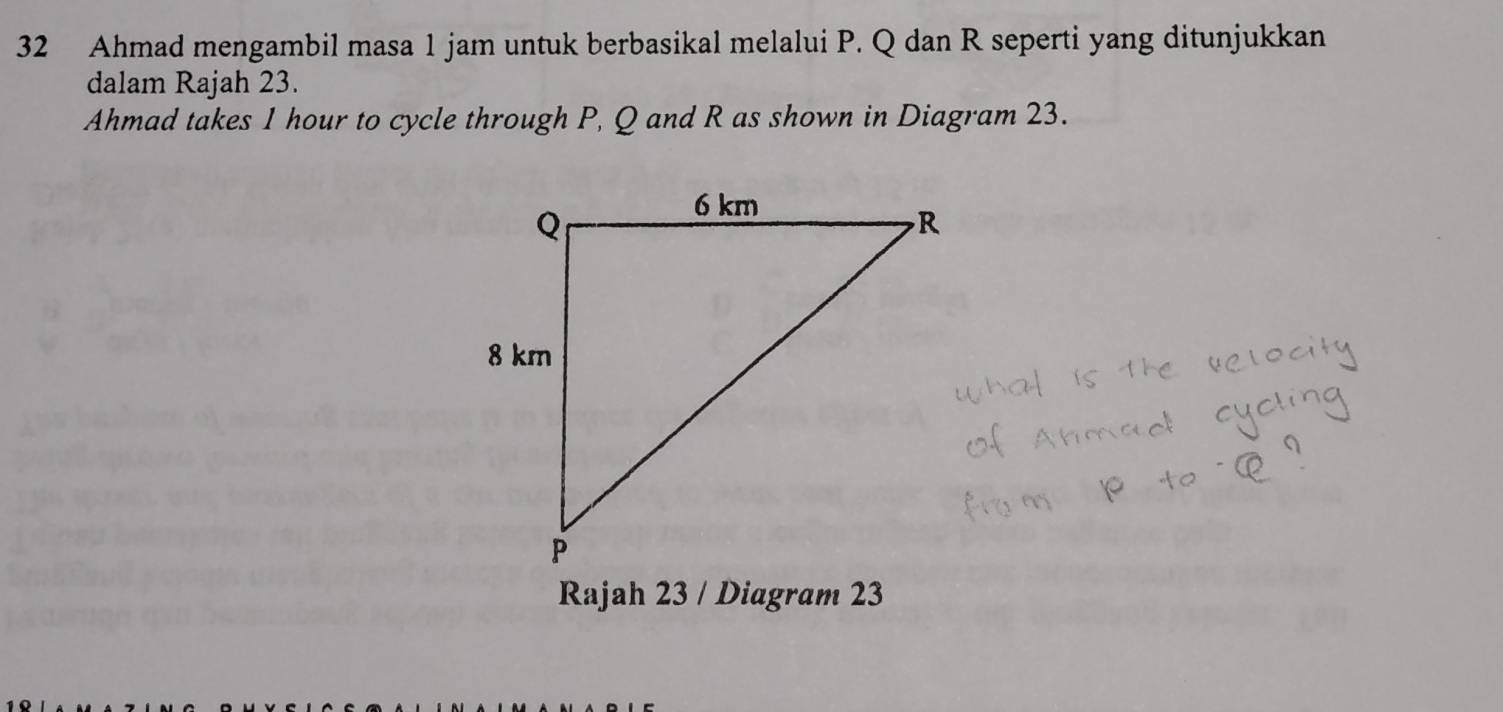 Ahmad mengambil masa 1 jam untuk berbasikal melalui P. Q dan R seperti yang ditunjukkan 
dalam Rajah 23. 
Ahmad takes 1 hour to cycle through P, Q and R as shown in Diagram 23. 
Rajah 23 / Diagram 23