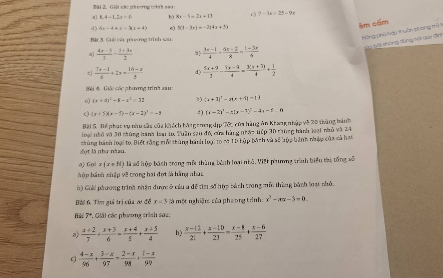 Giải các phương trình sau:
b)
a) 8,4-1,2x=0 8x-5=2x+13
c) 7-3x=25-9x
d) 6x-4+x=3(x+4) e) 5(1-3x)=-2(4x+5)
ém cấm
Bài 3. Giải các phương trình sau:
hông phù hợp thuẩn phong mỹ t
bửa bài không đũng nơi quy định
a)  (4x-5)/3 = (1+3x)/2   (3x-1)/4 + (6x-2)/8 = (1-3x)/6 
b)
c)  (7x-1)/6 +2x= (16-x)/5   (5x+9)/3 - (7x-9)/4 = (3(x+3))/4 + 1/2 
d)
Bài 4. Giải các phương trình sau:
a) (x+4)^2+8-x^2=32 b) (x+3)^2-x(x+4)=13
c) (x+5)(x-5)-(x-2)^2=-5 d) (x+2)^3-x(x+3)^2-4x-6=0
Bài 5. Đế phục vụ nhu cầu của khách hàng trong dịp Tết, cửa hàng An Khang nhập về 20 thùng bánh
loại nhỏ và 30 thùng bánh loại to. Tuần sau đó, cửa hàng nhập tiếp 30 thùng bánh loại nhỏ và 24
thùng bánh loại to. Biết rằng mỗi thùng bánh loại to có 10 hộp bánh và số hộp bánh nhập của cả hai
đợt là như nhau.
a) Gọi x(x∈ N) là số hộp bánh trong mỗi thùng bánh loại nhỏ. Viết phương trình biểu thị tổng số
hộp bánh nhập về trong hai đợt là bằng nhau
b) Giải phương trình nhận được ở câu a để tìm số hộp bánh trong mỗi thùng bánh loại nhỏ.
Bài 6. Tìm giá trị của m để x=3 là một nghiệm của phương trình: x^2-mx-3=0.
Bài 7^* *. Giải các phương trình sau:
a)  (x+2)/7 + (x+3)/6 = (x+4)/5 + (x+5)/4  b)  (x-12)/21 + (x-10)/23 = (x-8)/25 + (x-6)/27 
c)  (4-x)/96 + (3-x)/97 = (2-x)/98 + (1-x)/99 