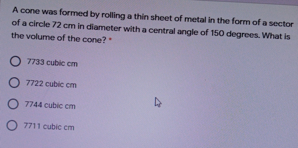 A cone was formed by rolling a thin sheet of metal in the form of a sector
of a circle 72 cm in diameter with a central angle of 150 degrees. What is
the volume of the cone? *
7733 cubic cm
7722 cubic cm
7744 cubic cm
7711 cubic cm