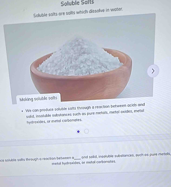 Soluble Salts 
Soluble salts are salts which dissolve in water. 
We can produce soluble salts through a reaction between a 
solid, insoluble substances such as pure metals, metal oxides, metal 
hydroxides, or metal carbonates. 
ace soluble salts through a reaction between a_ and solid, insoluble substances, such as pure metals, 
metal hydroxides, or metal carbonates.