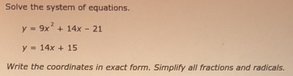 Solve the system of equations.
y=9x^2+14x-21
y=14x+15
Write the coordinates in exact form. Simplify all fractions and radicals.
