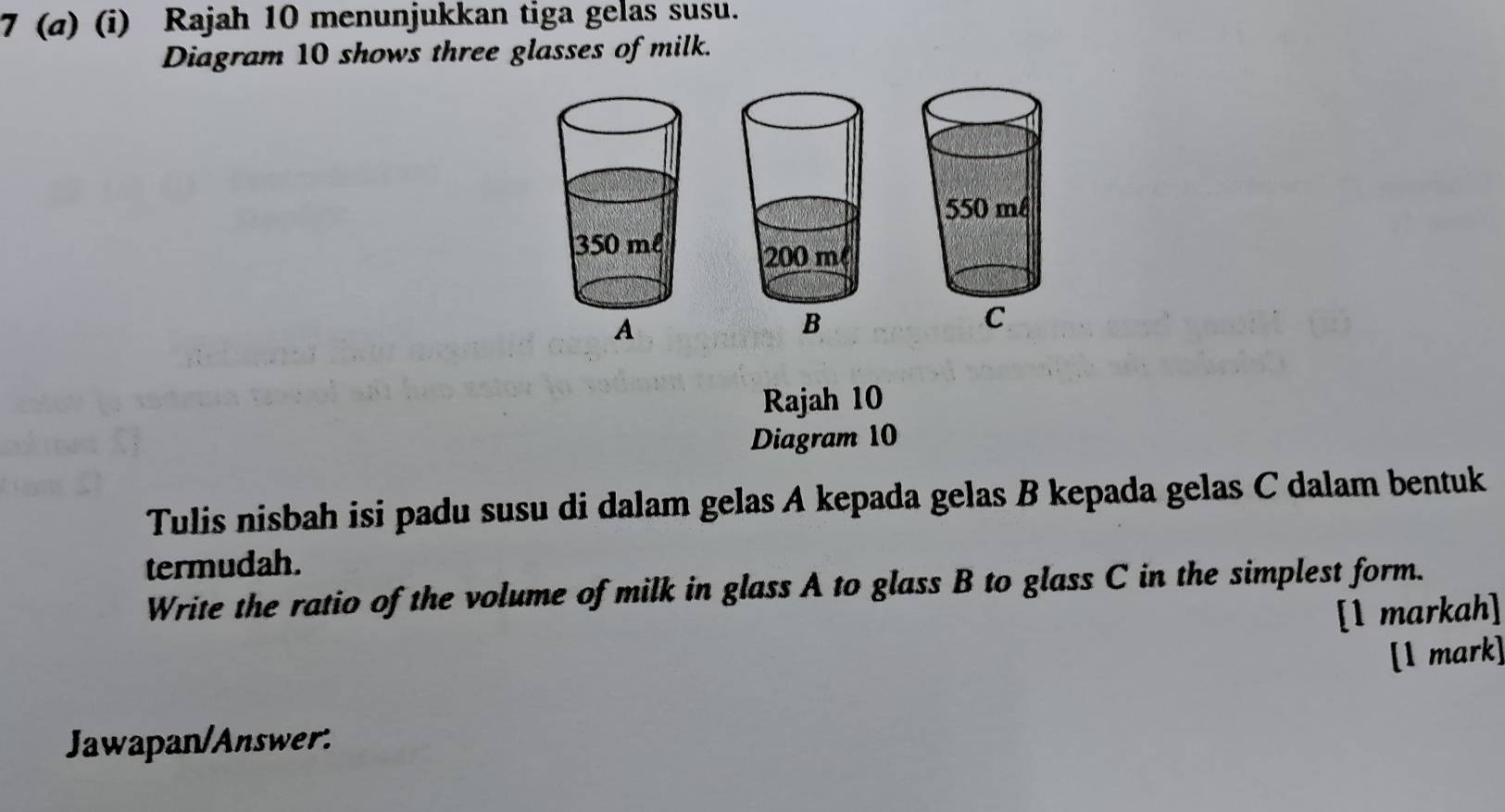 7 (a) (i) Rajah 10 menunjukkan tiga gelas susu. 
Diagram 10 shows three glasses of milk. 
Rajah 10 
Diagram 10 
Tulis nisbah isi padu susu di dalam gelas A kepada gelas B kepada gelas C dalam bentuk 
termudah. 
Write the ratio of the volume of milk in glass A to glass B to glass C in the simplest form. 
[1 markah] 
[1 mark] 
Jawapan/Answer: