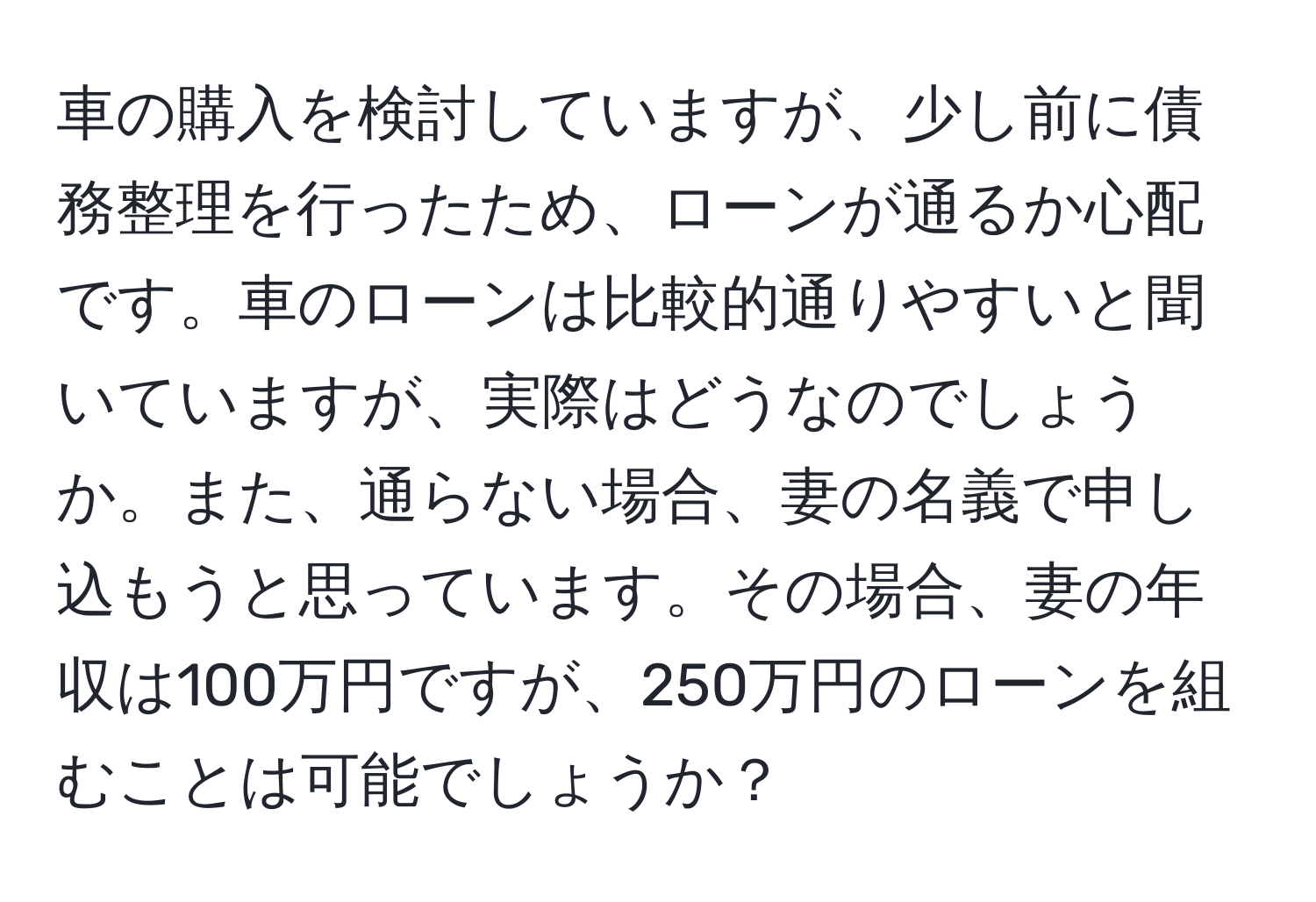 車の購入を検討していますが、少し前に債務整理を行ったため、ローンが通るか心配です。車のローンは比較的通りやすいと聞いていますが、実際はどうなのでしょうか。また、通らない場合、妻の名義で申し込もうと思っています。その場合、妻の年収は100万円ですが、250万円のローンを組むことは可能でしょうか？