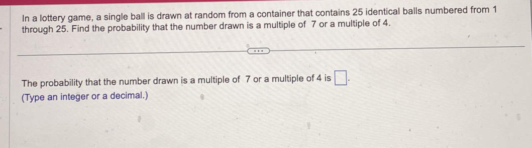 In a lottery game, a single ball is drawn at random from a container that contains 25 identical balls numbered from 1
through 25. Find the probability that the number drawn is a multiple of 7 or a multiple of 4. 
The probability that the number drawn is a multiple of 7 or a multiple of 4 is □. 
(Type an integer or a decimal.)