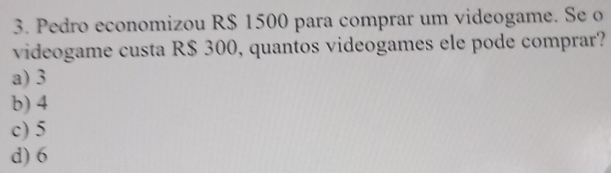 Pedro economizou R$ 1500 para comprar um videogame. Se o
videogame custa R$ 300, quantos videogames ele pode comprar?
a) 3
b) 4
c) 5
d) 6