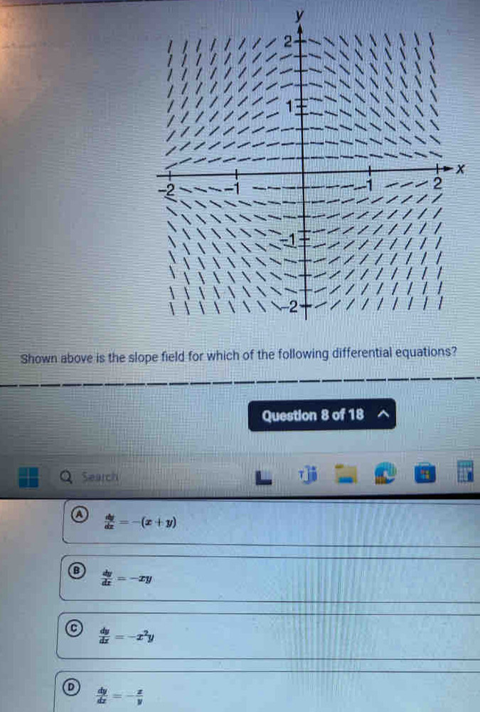 y
Shown above is the slope field for which of 
Question 8 of 18
Search 4
 dy/dx =-(x+y)
:  dy/dx =-xy
 dy/dx =-x^2y
D  dy/dx =- x/y 