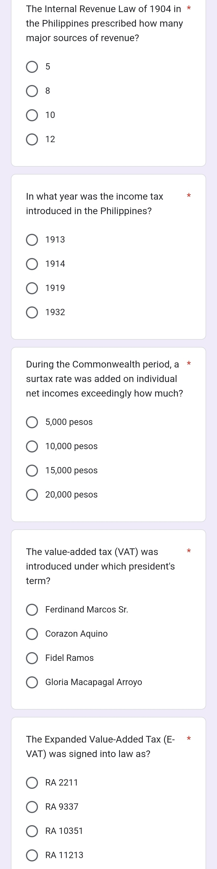 The Internal Revenue Law of 1904 in *
the Philippines prescribed how many
major sources of revenue?
5
8
10
12
In what year was the income tax
introduced in the Philippines?
1913
1914
1919
1932
During the Commonwealth period, a
surtax rate was added on individual
net incomes exceedingly how much?
5,000 pesos
10,000 pesos
15,000 pesos
20,000 pesos
The value-added tax (VAT) was
introduced under which president's
term?
Ferdinand Marcos Sr
Corazon Aquino
Fidel Ramos
Gloria Macapagal Arroyo
The Expanded Value-Added Tax (E-
VAT) was signed into law as?
RA 2211
RA 9337
RA 10351
RA 11213