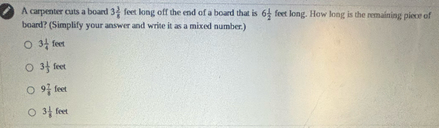 a A carpenter cuts a board 3 3/8  feet long off the end of a board that is 6 1/2  feet long. How long is the remaining piece of
board? (Simplify your answer and write it as a mixed number.)
3 1/4 feet
3 1/3 feet
9 7/8 feet
3 1/8 feet