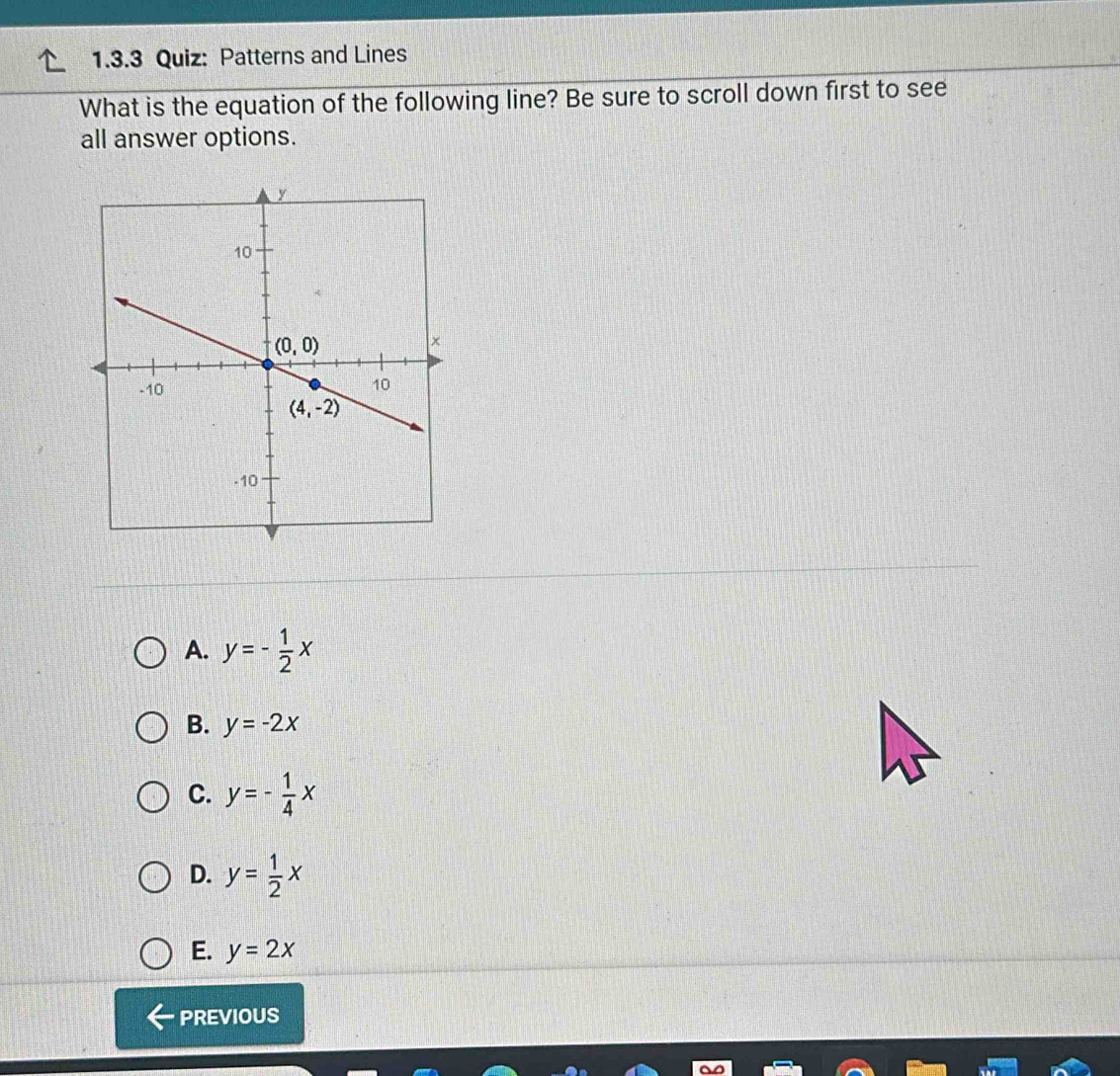 Patterns and Lines
What is the equation of the following line? Be sure to scroll down first to see
all answer options.
A. y=- 1/2 x
B. y=-2x
C. y=- 1/4 x
D. y= 1/2 x
E. y=2x
PREVIOUS