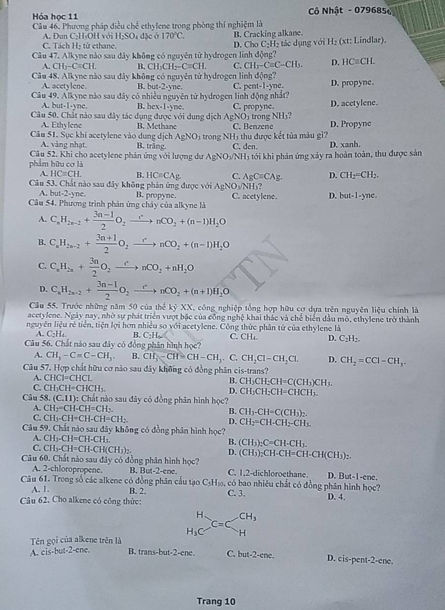 Hóa học 11  Cô Nhật - 0796856
Câu 46. Phương pháp điều chế ethylene trong phòng thí nghiệm là
A. Đun C₂H₅OH với H_2SO_4 đặc ở 170°C. B. Cracking alkane.
C. Tách H_2 từ ethane. D. Cho C_2H_2 tác dụng với H_2 (xt: Lindlar).
Câu 47. Alkyne nào sau dây không có nguyên tử hydrogen linh động?
A. CH_3-Cequiv CH. B. CH_3CH_2-Cequiv CH. C. CH_3-Cequiv C-CH_3. D. HCequiv CH.
Cầu 48. Alkyne nào sau đây không có nguyên tử hydrogen linh động?
A. acetylene. B. b at-2-yn 、 C. per t-1-y D. propyne.
Câu 49. Alkyne nào sau đây có nhiều nguyên tử hydrogen linh động nhất?
A. b ut-1-yne. B. he x-1-yn C. C. propyne. D. acetylene.
Câu 50. Chất nào sau dây tác dụng được với dung dịch AgNO_3 trong NH₃?
A. Ethylene B. Methane C. Benzene D. Propyne
Câu 51. Sục khi acetylene vào dung dịch AgNO_3 trong NH3 thu được kết tủa màu gì?
A. vàng nhạt. B. trắng. C. den. D. xanh.
Câu 52. Khi cho acetylene phản ứng với lượng dư AgNO√NH; tới khi phản ứng xảy ra hoàn toàn, thu được sản
phẩm hữu cơ là
A HCequiv CH.
B. HCequiv CAg. C. AgCequiv CAg. D. CH_2=CH_2.
Câu 53. Chất nào sau đây không phản ứng được với AgNO_3/NH_3?
A. but-2-yne. B. propyne. C. acetylene. D. but-1-yne.
Câu 54. Phương trình phản ứng chảy của alkyne là
A. C_nH_2n-2+ (3n-1)/2 O_2xrightarrow rnCO_2+(n-1)H_2O
B. C_nH_2n-2+ (3n+1)/2 O_2xrightarrow rnCO_2+(n-1)H_2O
C. C_nH_2n+ 3n/2 O_2xrightarrow rnCO_2+nH_2O
D. C_nH_2n-2+ (3n-1)/2 O_2xrightarrow rnCO_2+(n+1)H_2O
Câu 55. Trước những năm 50 của thể kyXX K. công nghiệp tổng hợp hữu cợ dựa trên nguyên liệu chính là
acetylene. Ngày nay, nhờ sự phát triển vượt bậc của công nghệ khai thác và chế biển dầu mỏ, ethylene trở thành
nguyên liệu rẻ tiền, tiện lợi hơn nhiều so với acetylene. Công thức phân tử của ethylene là
A. C_2H_4. B. C_2H_6. C. CH₄. D. C_2H_2.
Câu 56. Chất nào sau dây có đồng phân hình học?
A. CH_3-Cequiv C-CH_3. B. CH_3-CH=CH-CH_3. C. CH_2Cl-CH_2Cl. D. CH_2=CCl-CH_3.
Câu 57. Hợp chất hữu cơ nào sau dây không có đồng phân cis-trans?
A. CHCl=CHCl. B. CH_3CH_2CH=C(CH_3)CH_3.
C. C H_3CH=CHCH_3.
D. CH_3CH_2CH=CHCH_3.
Câu 58. (C.11): Chất nào sau đây có đồng phân hình học?
A. CH_2=CH-CH=CH_2. B. CH_3-CH=C(CH_3)_2.
C. CH_3-CH=CH-CH=CH_2.
D. CH_2=CH-CH_2-CH_3.
Câu 59. Chất nào sau đây không có đồng phân hình học?
A. CH_3-CH=CH-CH_3. B. (CH_3)_2C=CH-CH_3.
C. CH_3-CH=CH-CH(CH_3)_2.
D.
Câu 60. Chất nào sau đãy có đồng phân hình học? (CH_3)_2CH-CH=CH-CH(CH_3)_2.
A. 2-chloropropene. B. But-2-ene. C. 1,2-dichloroethane. D. But-1-ene.
Câu 61. Trong số các alkene có đồng phân cấu tạo CsH₁, có bao nhiêu chất có đồng phân hình học?
A. 1. B. 2. C. 3. D. 4.
Câu 62. Cho alkene có công thức:
H CH_3
C=C
H_3C H
Tên gọi của alkene trên là
A. cis-but-2-ene. B. trans-but-2-ene. C. but -2-c ne. D. cis-pent-2-ene.
Trang 10