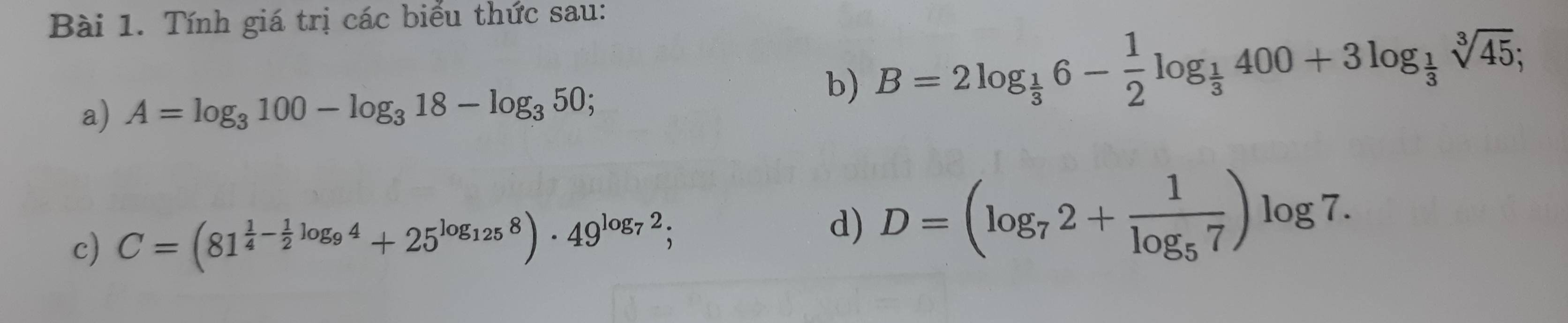 Tính giá trị các biểu thức sau: 
a) A=log _3100-log _318-log _350; 
b) B=2log _ 1/3 6- 1/2 log _ 1/3 400+3log _ 1/3 sqrt[3](45); 
c) C=(81^(frac 1)4- 1/2 log _94+25^(log _125)8)· 49^(log _7)2; 
d) D=(log _72+frac 1log _57)log 7.