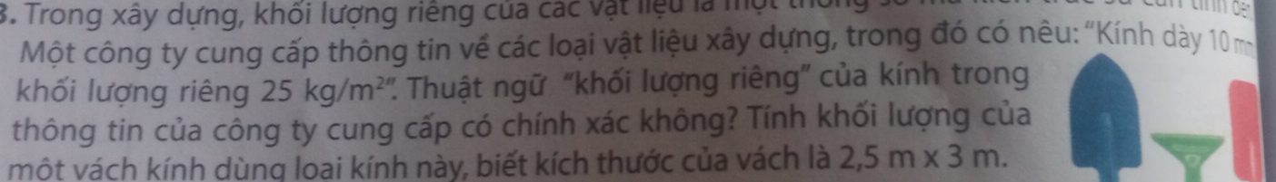 Trong xây dựng, khối lượng riếng của các vật liệu là một tỉ 
Một công ty cung cấp thông tin về các loại vật liệu xây dựng, trong đó có nêu: "Kính dày 10m
khối lượng riêng 25kg/m^2 : Thuật ngữ “khối lượng riêng” của kính trong 
thông tin của công ty cung cấp có chính xác không? Tính khối lượng của 
một vách kính dùng loại kính này, biết kích thước của vách là 2,5m* 3m.