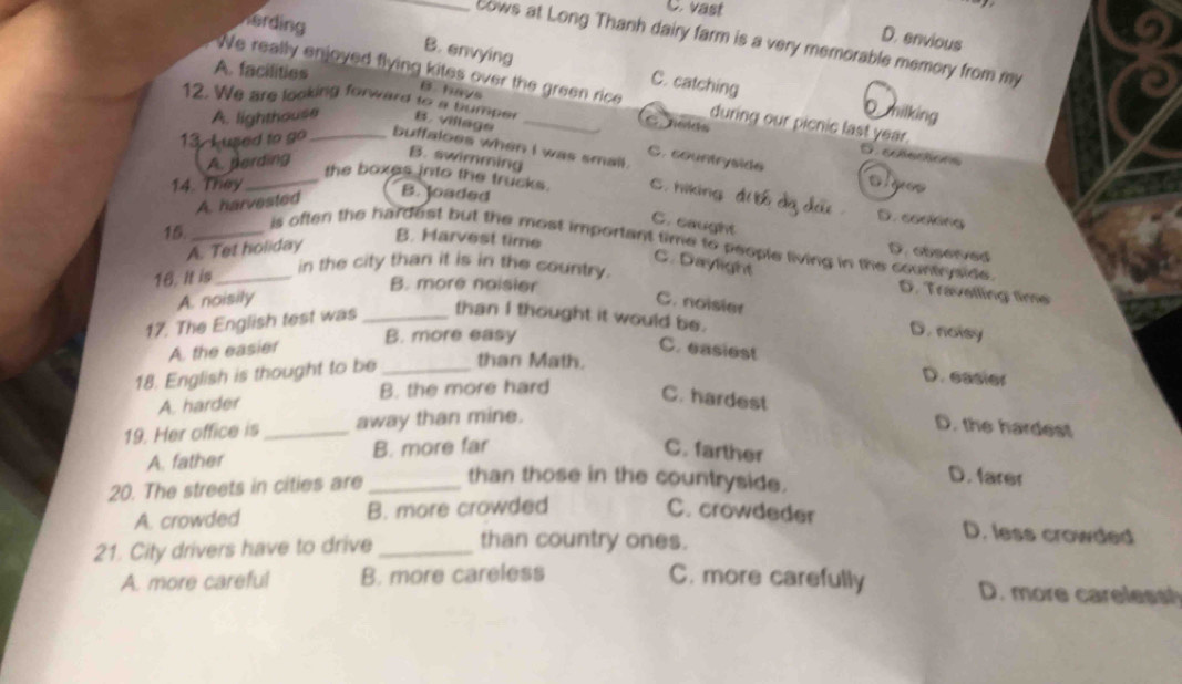 C. vast
D. envious
_cows at Long Thanh dairy farm is a very memorable memory from my
Kerding B. envying C. catching
A. facilities
We really enjoyed flying kites over the green rice _during our picnic last year.
B. havs
12. We are looking forward to a bumper B.village_
A. lighthouse
O milking
G acles D.colectons
13 Lused to go_ buffaloes when I was smail.
A. perding
B. swimming
C. countryside o l ees
14. They C. hiking
_the boxes into the trucks. D. cooking
A. harvested
B. loaded
C. caught
15._
B. Harvest time
is often the hardest but the most important time to people living in the countrysice.
A. Tet holiday
D.observed
C. Daylight
16. It is_
in the city than it is in the country.
B. more naisier
D. Travelling time
A. noisily C. noisier
17. The English test was_
than I thought it would be.
B. more easy
D. noisy
A. the easier C. easiest
18. English is thought to be_ than Math.
D. easier
A. harder B. the more hard C. hardest
19. Her office is _away than mine.
D. the hardest
A. father B. more far C. farther
20. The streets in cities are _than those in the countryside.
D. farer
A. crowded B. more crowded C. crowdeder D. less crowded
21. City drivers have to drive_ than country ones.
A. more careful B. more careless C. more carefully D. more carelesst