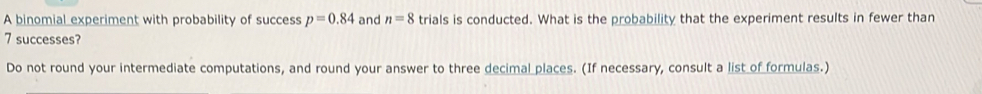 A binomial experiment with probability of success p=0.84 and n=8 trials is conducted. What is the probability that the experiment results in fewer than
7 successes? 
Do not round your intermediate computations, and round your answer to three decimal places. (If necessary, consult a list of formulas.)