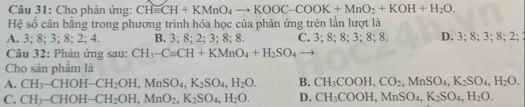 Cho phản ứng: CHequiv CH+KMnO_4to KOOC-COOK+MnO_2+KOH+H_2O. 
Hệ số cân bằng trong phương trình hóa học của phản ứng trên lần lượt là
A. 3; 8; 3; 8; 2; 4. B. 3; 8; 2; 3; 8; 8. C. 3; 8; 8; 3; 8; 8. D. 3; 8; 3; 8; 2; 2
Câu 32: Phản ứng sau: CH_3-Cequiv CH+KMnO_4+H_2SO_4 - 
Cho sản phẩm là
A. CH_3-CHOH-CH_2OH, MnSO_4, K_2SO_4, H_2O. B. CH_3COOH, CO_2, MnSO_4, K_2SO_4, H_2O.
C. CH_3-CHOH-CH_2OH, MnO_2, K_2SO_4, H_2O. D. CH_3COOH, MnSO_4, K_2SO_4, H_2O.