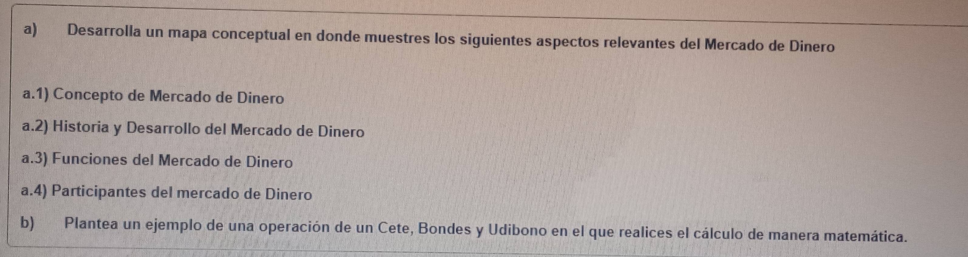 Desarrolla un mapa conceptual en donde muestres los siguientes aspectos relevantes del Mercado de Dinero 
a.1) Concepto de Mercado de Dinero 
a.2) Historia y Desarrollo del Mercado de Dinero 
a.3) Funciones del Mercado de Dinero 
a.4) Participantes del mercado de Dinero 
b) Plantea un ejemplo de una operación de un Cete, Bondes y Udibono en el que realices el cálculo de manera matemática.