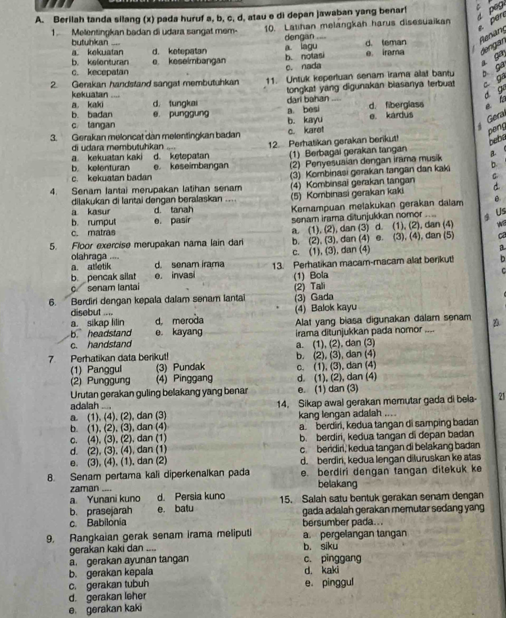 Berilah tanda silang (x) pada huruf a, b, c, d, atau e di depan jawaban yang benar!
C
peg
1 Melentingkan badan di udara sangat mem- 10. Latihan melangkah harus disesuaikan per
butubkan ..== dengan ....
Renan
dengan
a. kekuatan d. ketepatan a. lagu d. teman
b. kelenturan e keseimbangan b. notasi e irama
c. nada
2. Gerakan handstand sangat membutuhkan 11. Untuk keperluan senam irama alat bantu b ga a. ga
c. kecepatan
kekuatan ..,,
tongkat yang digunakan biasanya terbuat c. ga
d. ga
a， kaki d， tungkai dari bahan _---
a besi
b. badan e punggung d. fiberglass
e fa
c tangan b. kayu e. kárdus
Geral
3. Gerakan meloncat dan melentingkan badan c. karet
di udara membutuhikan ...
12. Perhatikan gerakan berikut!
beba peng
a. kekuatan kaki d. ketepatan
(1) Berbagai gerakan tangan
B. (
(2) Penyesuaian dengan irama musik
b kelenturan e keseimbangan b.
c. kekuatan badan
(3) Kombinasi gerakan tangan dan kaki
C
4. Senam lantai merupakan latihan senam (4) Kombinsai gerakan tangan
D.
dilakukan di lantai dengan beralaskan .... (5) Kombinasi gerakan kaki
a kasur d. tanah
Kemampuan melakukan gerakan dalam B.
b. rumput e. pasir
senam irama ditunjukkan nomor .... @ Us
c. matras
a. (1), (2), dan (3) d. (1), (2), dan (4) w
5. Floor exercise merupakan nama lain dari b. (2), (3), dan (4) e. (3), (4), dan (5) ca
olahraga .... c. (1), (3), dan (4) a
a. atletik d. senam irama 13. Perhatikan macam-macam alat berikut! b
b pencak silat e. invasi (1) Bola
C
c senam lantai (2) Tali
6. Berdiri dengan kepala dalam senam lantai (3) Gada
disebut .... (4) Balok kayu
a. sikap lilin d meroda
Alat yang biasa digunakan dalam senam
b. headstand e kayang irama ditunjukkan pada nomor_ 20.
c. handstand a. (1), (2), dan (3)
7 Perhatikan data berikut! b. (2), (3), dan (4)
(1) Panggul (3) Pundak c. (1), (3), dan (4)
(2) Punggung (4) Pinggang d. (1), (2), dan (4)
Urutan gerakan guling belakang yang benar e. (1) dan (3)
adalah... 14. Sikap awal gerakan memutar gada di bela- 21
a. (1), (4), (2), dan (3) kang lengan adalah_
b. (1), (2), (3), dan (4) a. berdiri, kedua tangan di samping badan
c. (4), (3), (2), dan (1) b. berdiri, kedua tangan di depan badan
d. (2), (3), (4), dan (1) c. beridiri, kedua tangan di belakang badan
e. (3), (4), (1), dan (2) d. berdiri, kedua lengan diluruskan ke atas
8. Senam pertama kali diperkenalkan pada e. berdiri dengan tangan ditekuk ke
zaman .... belakang
a Yunani kuno d. Persia kuno 15. Salah satu bentuk gerakan senam dengan
b. prasejarah e. batu
gada adalah gerakan memutar sedang yang
c. Babilonia bersumber pada...
9. Rangkaian gerak senam Irama meliputi a. pergelangan tangan
gerakan kaki dan_  b. siku
a. gerakan ayunan tangan c. pinggang
b. gerakan kepala d. kaki
c. gerakan tubuh e pinggul
d. gerakan leher
e gerakan kaki