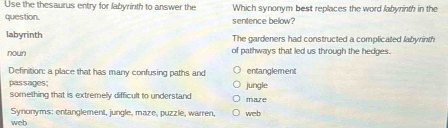 Use the thesaurus entry for labyrinth to answer the Which synonym best replaces the word labyrinth in the
question. sentence below?
labyrinth The gardeners had constructed a complicated labyrinth
noun of pathways that led us through the hedges.
Definition: a place that has many confusing paths and entanglement
passages; jungle
something that is extremely difficult to understand maze
Synonyms: entanglement, jungle, maze, puzzle, warren, web
web