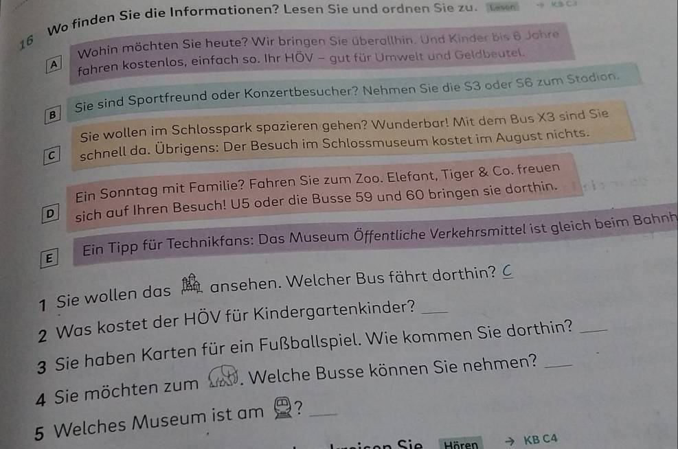 Wo finden Sie die Informationen? Lesen Sie und ordnen Sie zu. Ov C 3
Wohin möchten Sie heute? Wir bringen Sie überallhin. Und Kinder bis 6 Johre 
A fahren kostenlos, einfach so. Ihr HÖV - gut für Umwelt und Geldbeutel. 
Sie sind Sportfreund oder Konzertbesucher? Nehmen Sie die S3 oder S6 zum Stodion. 
Sie wollen im Schlosspark spazieren gehen? Wunderbar! Mit dem Bus X3 sind Sie 
C schnell da. Übrigens: Der Besuch im Schlossmuseum kostet im August nichts. 
Ein Sonntag mit Familie? Fahren Sie zum Zoo. Elefant, Tiger & Co. freuen 
D sich auf Ihren Besuch! U5 oder die Busse 59 und 60 bringen sie dorthin. 
E Ein Tipp für Technikfans: Das Museum Öffentliche Verkehrsmittel ist gleich beim Bahnh 
1 Sie wollen das b ansehen. Welcher Bus fährt dorthin? C 
2 Was kostet der HÖV für Kindergartenkinder?_ 
3 Sie haben Karten für ein Fußballspiel. Wie kommen Sie dorthin?_ 
4 Sie möchten zum 1. Welche Busse können Sie nehmen?_ 
5 Welches Museum ist am ?_ 
Sio Hören KB C4