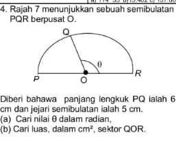 Rajah 7 menunjukkan sebuah semibulatan
PQR berpusat O. 
Diberi bahawa panjang lengkuk PQ ialah 6
cm dan jejari semibulatan ialah 5 cm. 
(a) Cari nilai θ dalam radian, 
(b) Cari luas, dalam cm^2 , sektor QOR.