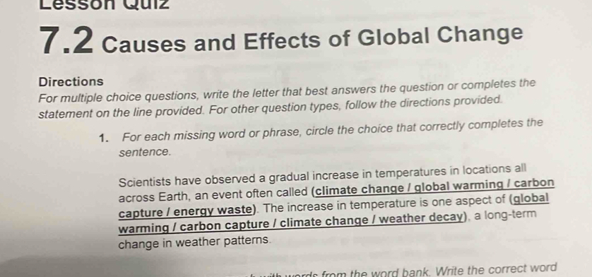 Lesson Quiz 
7.2 Causes and Effects of Global Change 
Directions 
For multiple choice questions, write the letter that best answers the question or completes the 
statement on the line provided. For other question types, follow the directions provided. 
1. For each missing word or phrase, circle the choice that correctly completes the 
sentence. 
Scientists have observed a gradual increase in temperatures in locations all 
across Earth, an event often called (climate change / global warming / carbon 
capture / energy waste). The increase in temperature is one aspect of (global 
warming / carbon capture / climate change / weather decay), a long-term 
change in weather patterns. 
do from the word bank. Write the correct word