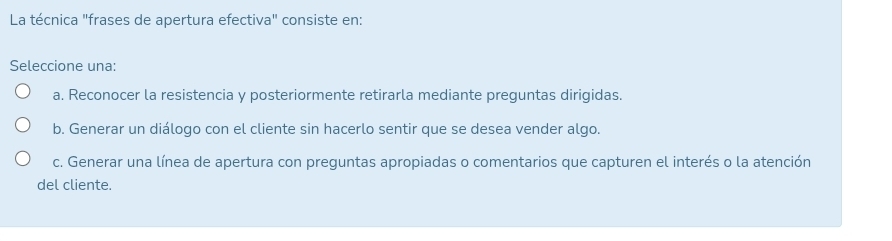 La técnica "frases de apertura efectiva" consiste en:
Seleccione una:
a. Reconocer la resistencia y posteriormente retirarla mediante preguntas dirigidas.
b. Generar un diálogo con el cliente sin hacerlo sentir que se desea vender algo.
c. Generar una línea de apertura con preguntas apropiadas o comentarios que capturen el interés o la atención
del cliente.