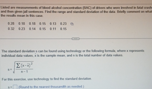 Listed are measurements of blood alcohol concentration (BAC) of drivers who were involved in fatal crash 
and then given jail sentences. Find the range and standard deviation of the data. Briefly comment on what 
the results mean in this case.
0.28 0.18 0.18 0.15 0.13 0.23
0.32 0.23 0.14 0.15 0.11 0.15
The standard deviation s can be found using technology or the following formula, where x represents 
individual data values, x is the sample mean, and n is the total number of data values.
s=sqrt(frac sumlimits (x-overline x))^2n-1
For this exercise, use technology to find the standard deviation
s=□ (Round to the nearest thousandth as needed.)