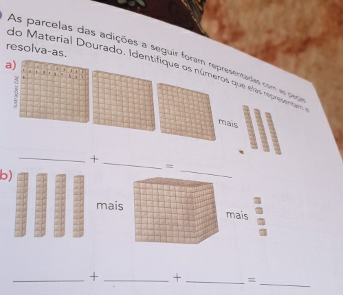 resolva-as. 
As parcelas das adições a seguir foram representadas com as peça 
a) 7
do Material Dourado. Identifique os números que elas representam 
. . 
a 1
、
4
1
mais 
_+ 
_ 
= 
b) 
_ 
mais mais 
_ 
__+ 
+ _=