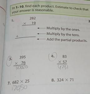 In 1-10, find each product. Estimate to check that 
your answer is reasonable. 
2 
1. beginarrayr 282 * 19 hline end(array)° Multiply by the ones. 
Multiply by the tens. 
_ + Add the partial products. 
③ beginarrayr 395 * 76 hline endarray 4. beginarrayr 83 * 57 hline endarray
7. 682* 25 8. 324* 71