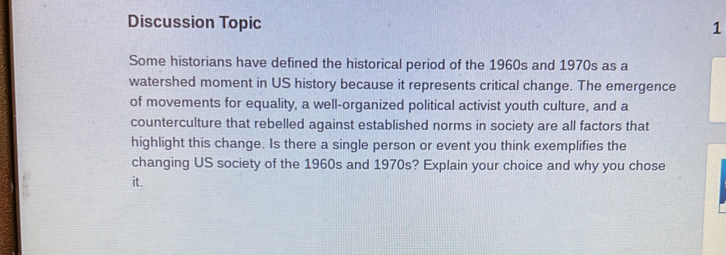 Discussion Topic 1 
Some historians have defined the historical period of the 1960s and 1970s as a 
watershed moment in US history because it represents critical change. The emergence 
of movements for equality, a well-organized political activist youth culture, and a 
counterculture that rebelled against established norms in society are all factors that 
highlight this change. Is there a single person or event you think exemplifies the 
changing US society of the 1960s and 1970s? Explain your choice and why you chose 
it.