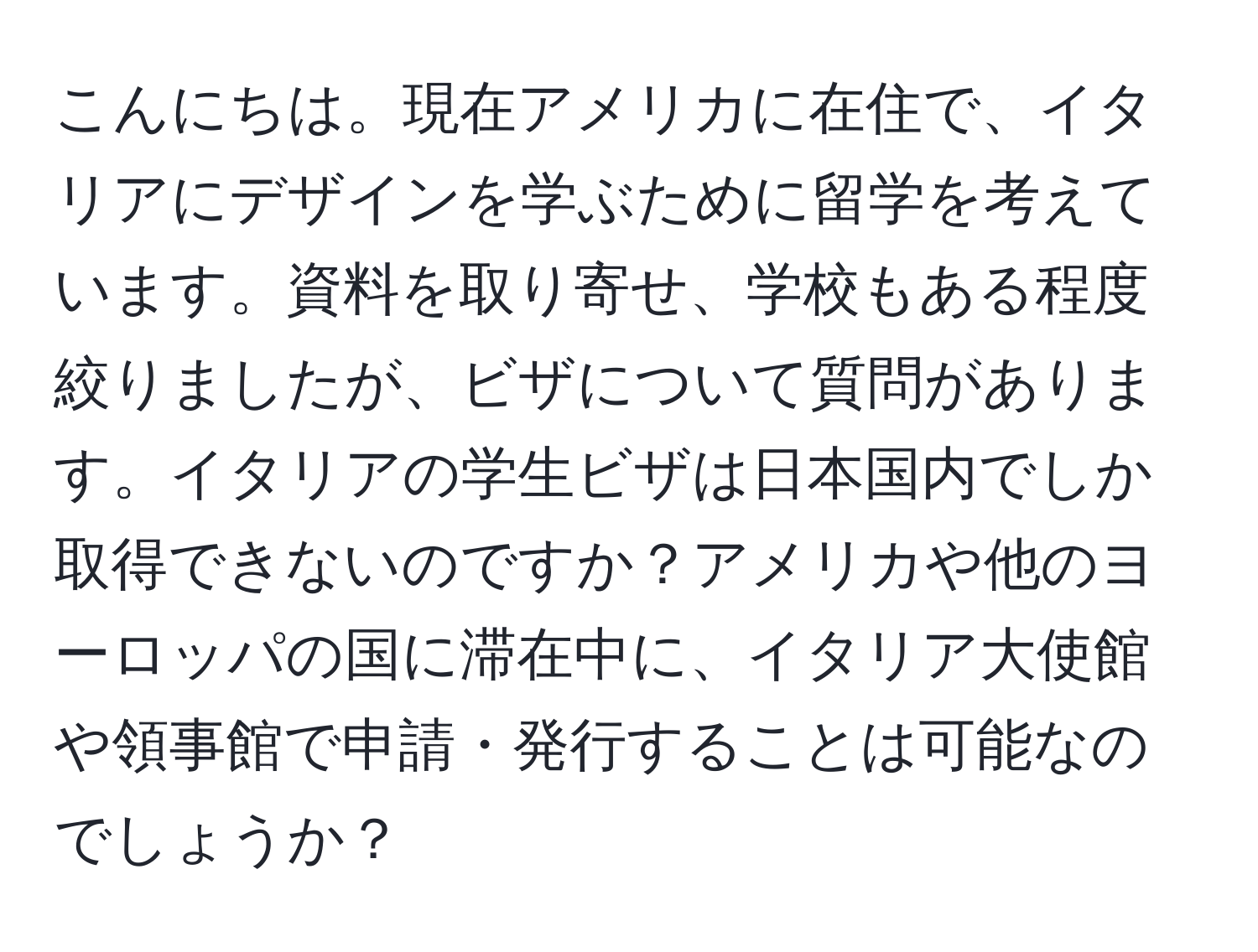 こんにちは。現在アメリカに在住で、イタリアにデザインを学ぶために留学を考えています。資料を取り寄せ、学校もある程度絞りましたが、ビザについて質問があります。イタリアの学生ビザは日本国内でしか取得できないのですか？アメリカや他のヨーロッパの国に滞在中に、イタリア大使館や領事館で申請・発行することは可能なのでしょうか？