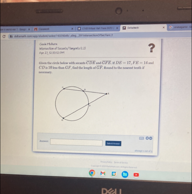 pe in world war 1- Googie Classwork × LTHS Virtual Hall Pass 20222 × Deita Malh × snakegame C 
C deltamalth.com/app/student/solve/19329049/_sling__291IntersectionOfSecTanL2 
Gavin Mülhern 
Intersection of Secants/Tangents (L2) ? 
Apr 27, 12:33:12 PM 
Given the circle below with secants overline CDE and overline GFE If DE=17, FE=14 and
CD is 10 less than GF, find the length of overline GF. Round to the nearest tenth if 
necessary. 
Answer: □  
□  Sabmit Arawer 
attempt 2 out of 3 
Privacy Potice Teras of Service 
Cogwright 0 2023 DeHatath cosn Al Rights Reserven
