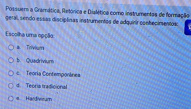 Possuem a Gramática, Retórica e Dialética como instrumentos de formação
geral, sendo essas disciplinas instrumentos de adquirir conhecimentos:
Escolha uma opção:
a Trivium
b. Quadrivium
c. Teoria Contemporânea
d. Teoria tradicional
e. Hardivirum