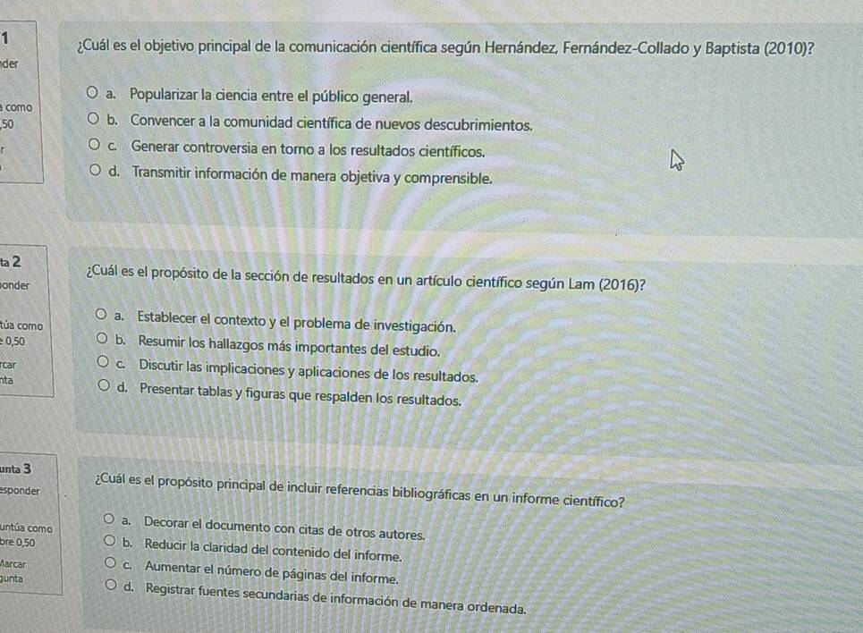 1 ¿Cuál es el objetivo principal de la comunicación científica según Hernández, Fernández-Collado y Baptista (2010)?
der
a. Popularizar la ciencia entre el público general.
como
, 50 b. Convencer a la comunidad científica de nuevos descubrimientos.
c. Generar controversia en torno a los resultados científicos.
d. Transmitir información de manera objetiva y comprensible.
ta 2 ¿Cuál es el propósito de la sección de resultados en un artículo científico según Lam (2016)?
onder
a. Establecer el contexto y el problema de investigación.
túa como
0,50 b. Resumir los hallazgos más importantes del estudio.
rcar c. Discutir las implicaciones y aplicaciones de los resultados.
nta d. Presentar tablas y figuras que respalden los resultados.
unta 3 ¿Cuál es el propósito principal de incluir referencias bibliográficas en un informe científico?
sponder
untúa como a. Decorar el documento con citas de otros autores.
bre 0,50 b. Reducir la claridad del contenido del informe.
Marcar c. Aumentar el número de páginas del informe.
gunta
d. Registrar fuentes secundarias de información de manera ordenada.