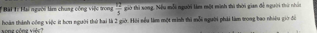 Hai người làm chung công việc trong  12/5  giờ thì xong. Nếu mỗi người làm một mình thì thời gian đề người thứ nhất 
hoàn thành công việc ít hơn người thứ hai là 2 giờ. Hỏi nếu làm một mình thì mỗi người phải làm trong bao nhiêu giờ đề 
xong cộng việc?