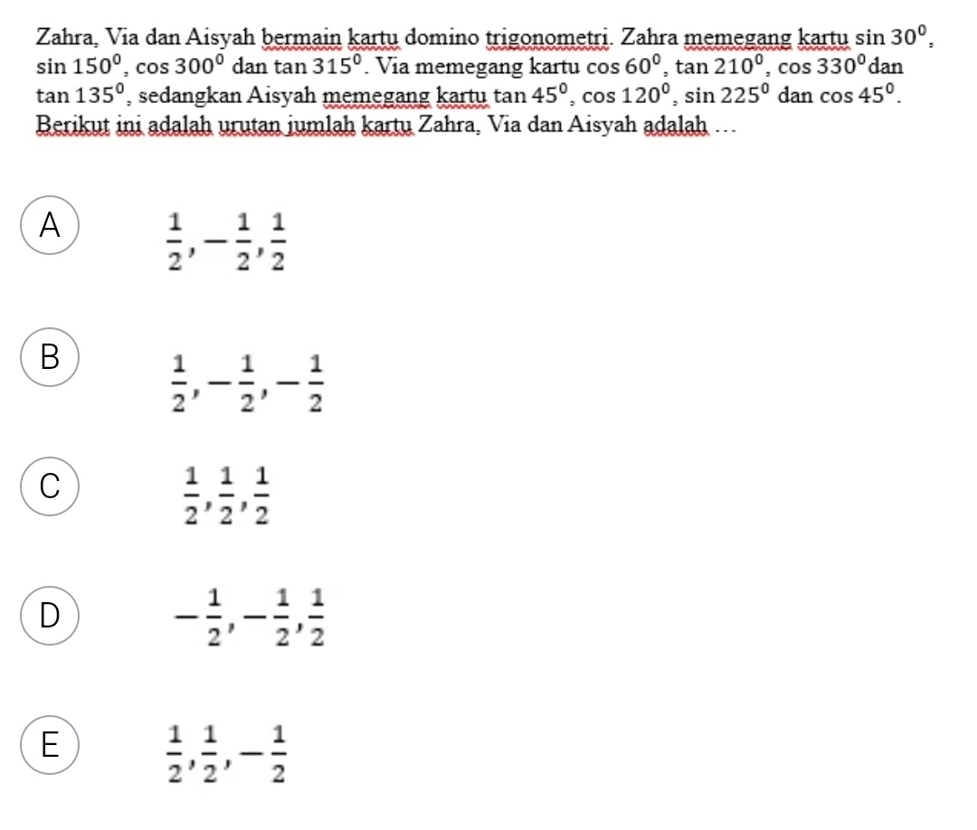 Zahra, Via dan Aisyah bermain kartu domino trigonometri. Zahra memegang kartu sin 30°,
sin 150°, cos 300° dan . tan 315°. Via memegang kartu cos 60°, tan 210°, cos 330° dan
tan 135° , sedangkan Aisyah memegang kartu tan 45°, cos 120°, sin 225° d an cos 45°. 
Berikut ini adalah urutan jumlah kartu Zahra, Via dan Aisyah adalah …..
A
 1/2 , - 1/2 ,  1/2 
B
 1/2 , - 1/2 , - 1/2 
C
 1/2 ,  1/2 ,  1/2 
D
- 1/2 , - 1/2 ,  1/2 
E
 1/2 ,  1/2 , - 1/2 